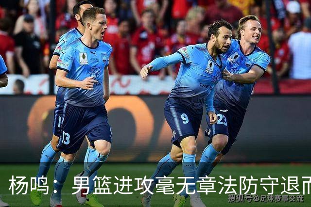 杨鸣：男篮进攻毫无章法防守退而不守 能力&配合&斗志&心态都不行